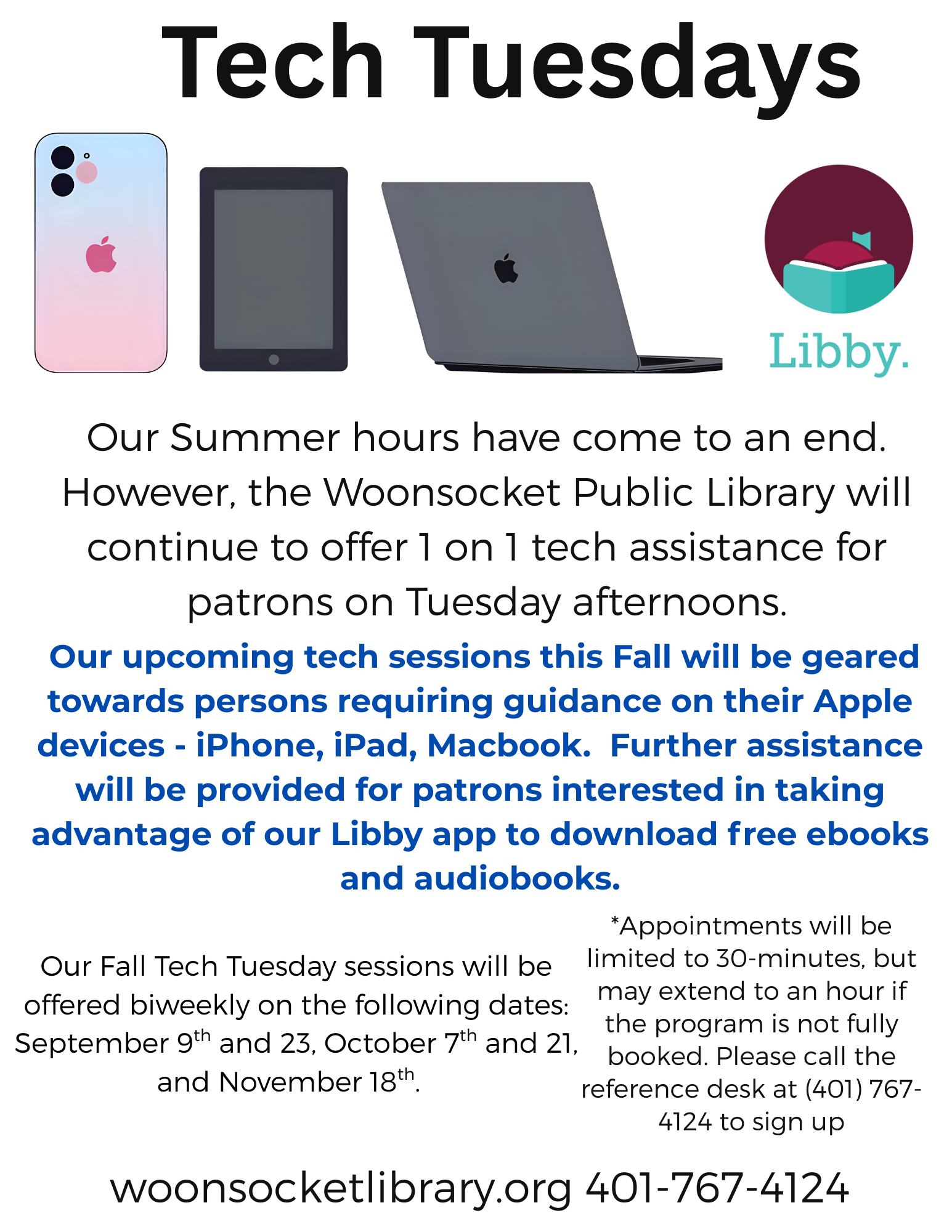 Our Summer hours have come to an end. However, the Woonsocket Public Library will continue to offer 1 on 1 tech assistance for patrons on Tuesday afternoons.Our upcoming tech sessions this Fall will be geared towards persons requiring guidance on their Apple devices - iPhone, iPad, Macbook. Further assistance will be provided for patrons interested in taking advantage of our Libby app to download free ebooks and audiobooks.Our Fall Tech Tuesday sessions will be offered biweekly on the following dates: September 9th and 23, October 7th and 21, and November 18th. *Appointments will be limited to 30-minutes, but may extend to an hour if the program is not fully booked. Please call the reference desk at (401) 767-4124 to sign up