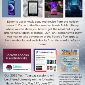 Come to the Woonsocket Harris Public Library, where we can show you how to get the most out of your smartphone, tablet or laptop. Our 1 on 1 sessions will show you how to take advantage of the library's free apps to borrow ebooks and audiobooks from the comfort of your home. Sessions will be offered biweekly on the following dates: May 5th, May 19th, June 2nd, and June 16th. Appointments will be limited to 30 minutes. Call the reference desk at 401-767-4124 to sign up.